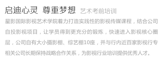 啟迪心靈尊重夢想藝術考前培訓星影國際影視藝術學院著力打造實踐性的影視傳媒課程，結合公司自投影視項目，讓學員得到更充分的鍛煉，快速進入影視核心圈層，公司自有大小攝影棚、綜藝棚10座，并與行內近百家影視行專相關公司長期保持戰略合作關系，為影視行業培訓提供優秀人才。