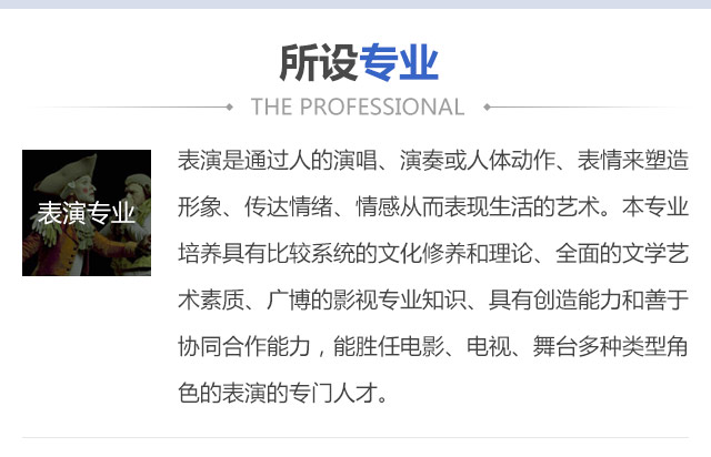 表演是通過人的演唱、演奏或人體動作、表情來塑造形象、傳達情緒、情感從而表現生活的藝術。本專業培養具有比較系統的文化修養和理論、全面的文學藝術素質、廣博的影視專業知識、具有創造能力和善于協同合作能力，能勝任電影、電視、舞臺多種類型角色的表演的專門人才。