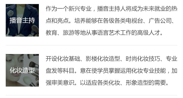 作為一個新興專業，播音主持人將成為未來就業的熱點和亮點。培養能夠在各級各類電視臺、廣告公司、教育、旅游等地從事語言藝術工作的高級人才。開設化妝基礎、影樓化妝造型、時尚化妝技巧、專業盤發等科目。意在使學員掌握運用化妝專業技能，加強審美意識。以適應各類化妝、形象造型的需要。