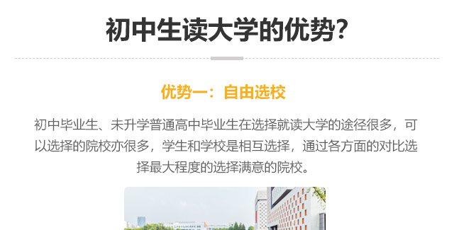 初中生讀大學(xué)的優(yōu)勢?優(yōu)勢一:自由選校：初中畢業(yè)生、未升學(xué)普通高中畢業(yè)生在選擇就讀大學(xué)的途徑很多，可以選擇的院校亦很多，學(xué)生和學(xué)校是相互選擇，通過各方面的對比選
擇最大程度的選擇滿意的院校。
