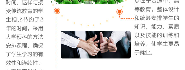 報考優(yōu)勢三:更容易就業(yè)，初中生讀大學(xué)采取理論+實訓(xùn)教學(xué)方式。最大優(yōu)勢和特點在于貫通中、高等教育，整體設(shè)計和統(tǒng)籌安排學(xué)生的知識、能力、素質(zhì)以及技能的訓(xùn)練和培養(yǎng)，使學(xué)生更易于就業(yè)。